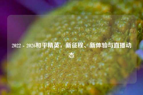 2022 - 2026和平精英,新征程、新体验与直播动态