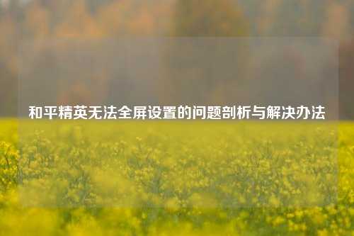 和平精英无法全屏设置的问题剖析与解决办法