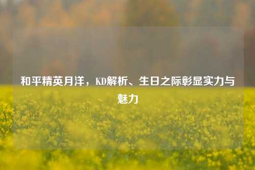和平精英月洋，KD解析、生日之际彰显实力与魅力
