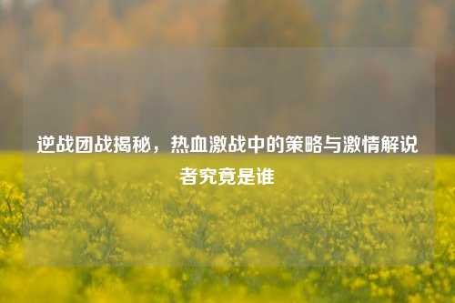 逆战团战揭秘,热血激战中的策略与激情解说者究竟是谁