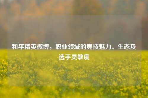 和平精英微博,职业领域的竞技魅力、生态及选手灵敏度