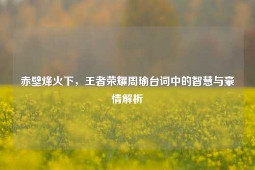 赤壁烽火下,王者荣耀周瑜台词中的智慧与豪情解析