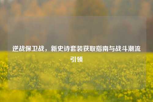 逆战保卫战,新史诗套装获取指南与战斗潮流引领