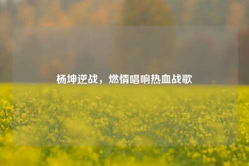 杨坤逆战，燃情唱响热血战歌