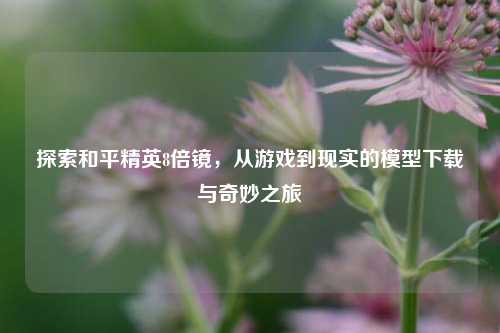 探索和平精英8倍镜，从游戏到现实的模型下载与奇妙之旅