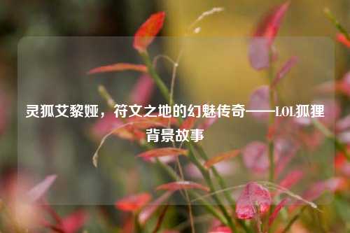 灵狐艾黎娅,符文之地的幻魅传奇——LOL狐狸背景故事