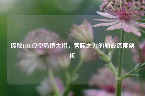探秘LOL虚空恐惧大招，吞噬之力的加成深度剖析
