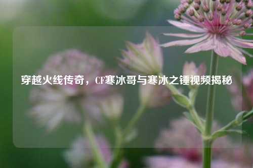 穿越火线传奇，CF寒冰哥与寒冰之锤视频揭秘