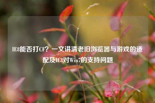 IE8能否打CF?一文讲清老旧浏览器与游戏的适配及IE8对Win7的支持问题