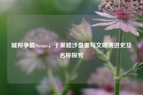 城邦争霸Steam,于策略沙盘重写文明演进史及名称探究