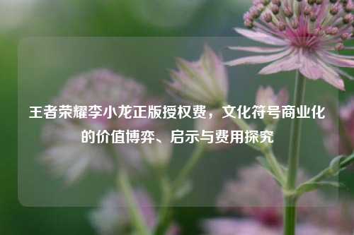 王者荣耀李小龙正版授权费,文化符号商业化的价值博弈、启示与费用探究