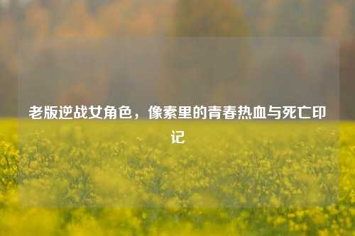 老版逆战女角色,像素里的青春热血与死亡印记