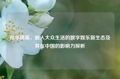 和平精英,嵌入大众生活的数字娱乐新生态及其在中国的影响力探析