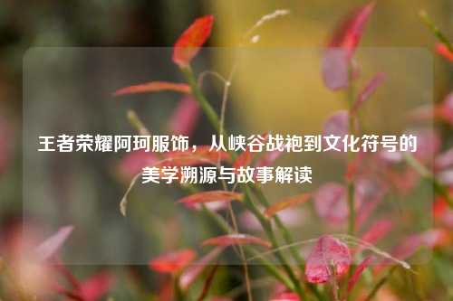 王者荣耀阿珂服饰,从峡谷战袍到文化符号的美学溯源与故事解读