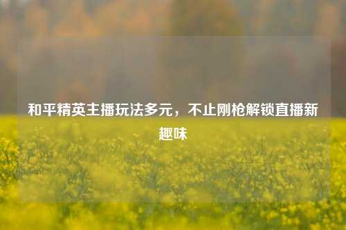 和平精英主播玩法多元,不止刚枪解锁直播新趣味