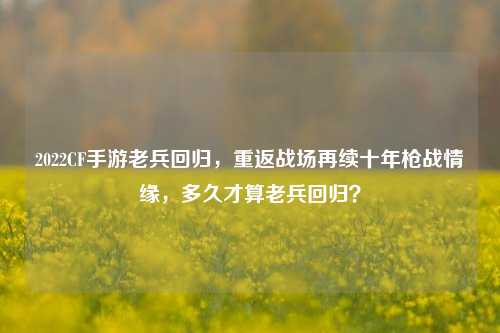 2022CF手游老兵回归,重返战场再续十年枪战情缘,多久才算老兵回归?
