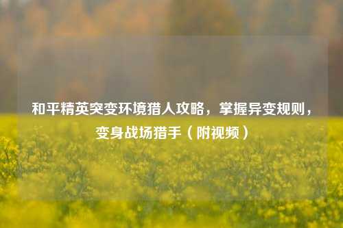 和平精英突变环境猎人攻略,掌握异变规则,变身战场猎手(附视频)